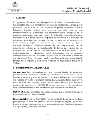 2
4. ALCANCE
El presente Protocolo de Bioseguridad incluye recomendaciones y
lineamientos básicos a considerarse durante la emergencia sanitaria por la
pandemia del COVID-19. Las distintas empresas o establecimientos
laborales deberán aplicar este protocolo en cada uno de sus
establecimientos y sucursales, las recomendaciones recogidas en el
presente documento, las cuales serán de aplicación a sus trabajadores,
subcontratas y a todas aquellas empresas que accedan a la industria de
alimentos. Todo ello, sin perjuicio de que, en caso de ser necesario, se
individualicen y adapten a la realidad de la producción, dado que algunas
medidas dependen fundamentalmente de las características de los
espacios de trabajo, de la planificación de tareas que tengan en ese
momento o de los medios con que cuenta el establecimiento. Esta
individualización y adaptación podrá formalizarse por la empresa,
establecimiento laboral, mediante un protocolo de actuación o mediante
anexo que modifique, complete y perfeccione las condiciones adecuadas de
trabajo de su empresa y a su vez el Programa de Seguridad y Salud en el
Trabajo.
5. DEFINICIONES Y ABREVIATURAS
Coronavirus: Los coronavirus son una extensa familia de virus que
pueden causar enfermedades tanto en animales como en humanos. En los
humanos, se sabe que varios coronavirus causan infecciones respiratorias
que pueden ir desde el resfriado común hasta enfermedades más graves
como el síndrome respiratorio de Oriente Medio (MERS) y el síndrome
respiratorio agudo severo (SARS). El coronavirus que se ha descubierto
más recientemente causa la enfermedad por coronavirus COVID-19.
COVID-19: Es la enfermedad infecciosa causada por el coronavirus que se
ha descubierto más recientemente.
Bioseguridad: Según la OMS (2005) es un conjunto de normas y medidas
para proteger la salud del personal, frente a riesgos biológicos, químicos y
físicos a los que está expuesto en el desempeño de sus funciones, también
a los pacientes y al medio ambiente.
 