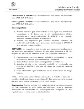 3
Caso Positivo o confirmado: Caso sospechoso con prueba de laboratorio
para SARS-CoV-2 Positiva
Caso negativo o descartado: Caso sospechoso con prueba de laboratorio
para SARS-CoV-2 Negativa.
Caso sospechoso:
A. Persona expuesta por haber estado en un lugar con transmisión
comunitaria o de brote, con o sin manifestaciones clínicas
respiratorias o extra-respiratorias de COVID-19 de cualquier
severidad y manifestaciones de laboratorio.
B. Persona con exposición por contacto estrecho sostenido sin
protección individual a casos probables o confirmados de COVID-19
pero que aún es asintomática.
CONTACTO: Un contacto es una persona que experimentó cualquiera de
las siguientes exposiciones durante los dos días anteriores y 14 días
después del inicio de los síntomas de un caso probable o confirmado:
1. Contacto cara a cara con un caso probable o confirmado a un metro
de distancias o menos y durante más de 15 minutos.
2. Contacto físico directo con un caso probable o confirmado.
3. Atención directa a un paciente probable o confirmada con
enfermedad COVID-19 sin usar el equipo de protección personal
adecuado.
4. Otras situaciones según lo indicado por las evaluaciones de riesgos
locales.
NOTA. - Para casos asintomáticos confirmados, el período de contacto se
considera desde dos días anteriores hasta 14 días posteriores a la fecha en
que se tomó la muestra que condujo a la confirmación.
Desinfección: Proceso químico que mata o erradica los microorganismos
sin discriminación al igual como las bacterias, virus y protozoos
impidiendo el crecimiento de microorganismos patógenos en fase
vegetativa que se encuentren en objetos inertes.
 