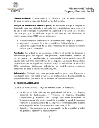 4
Distanciamiento: Corresponde a la distancia que se debe mantener
de una persona a otra, que deberá ser de 1.5 metros.
Equipo de Protección Personal (EPP): Es cualquier equipo o dispositivo
destinado para ser utilizado o sujetado por el trabajador, para protegerlo
de uno o varios riesgos y aumentar su seguridad o su salud en el trabajo.
Las ventajas que se obtienen a partir del uso de los elementos de
protección personal (EPP) son las siguientes:
a) Proporcionar una barrera entre un determinado riesgo y la persona,
b) Mejorar el resguardo de la integridad física del trabajador y;
c) Disminuir la gravedad de las consecuencias de un posible accidente
sufrido por el trabajador.
Pediluvio: En industria, se denomina pediluvio al medio de limpieza y
desinfección para los zapatos del personal, normalmente consiste en
un recipiente de tipo bandeja con una mezcla líquida desinfectante. El
líquido debe cubrir la parte inferior de los zapatos. La mezcla desinfectante
recomendada es de hipoclorito de sodio al 0,1 %, soluciones de alcohol al
70%, soluciones jabonosas, soluciones de desinfectantes orgánicos,
productos en base a amonio cuaternario, etc.).
Teletrabajo: Trabajo que una persona realiza para una Empresa o
Institución desde un lugar alejado a las instalaciones (habitualmente su
propio domicilio), por medio de un sistema de telecomunicación.
6. RESPONSABILIDADES
GERENCIA ADMINISTRATIVA/ENCARGADOS DE LA EMPRESA:
 La Gerencia debe solicitar un profesional del área, con Registro
Nacional de Profesionales y Técnicos en Higiene, Seguridad
Ocupacional y Medicina del Trabajo, que debe establecer los
lineamientos para la protección de la seguridad y salud del personal
operativo y administrativo de la empresa o establecimiento laboral,
constituyendo a este Protocolo como base para tal fin.
 Establecer lineamientos para la protección de la seguridad y salud
del personal operativo y administrativo.
 