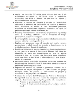 5
 Aplicar las medidas necesarias para impedir que las y los
trabajadores contraigan el COVID-19, evitar la exposición,
transmisión del virus y reforzar las prácticas de higiene y
saneamiento de los alimentos.
 Gestionar la compra de insumos y equipos de Bioseguridad
(pediluvios o alfombras de desinfección de calzados y alfombras
secas, soluciones de alcohol al 70%, soluciones jabonosas,
soluciones de desinfectantes orgánicos, hipoclorito de sodio y/o
productos en base a amonio cuaternario, etc.).
 Utilizar y mantener activos los sistemas y programas de seguridad y
salud en el trabajo, utilizados para la prevención de riesgos
profesionales, en especial biológicos.
 Hacer cumplir los planes y programas de inocuidad de los alimentos
durante todo el proceso de producción.
 Implementar protocolos para el manejo del estrés, factores
psicosociales y salud mental, de acuerdo a disposiciones por la
entidad competente, durante la pandemia.
 Establecer protocolos de manejo, transporte y almacenamiento sobre
el uso correcto y seguro de insumos de bioseguridad como ser:
hipoclorito de sodio y/o desinfectantes en base de amonio
cuaternario (que se utilizan con frecuencia para desinfectar
ambientes contra el COVID-19) e información sobre sus riesgos y
niveles de exposición.
 Identificar puestos de trabajo, actividades, ambientes, sectores con
mayor riesgo de contagio COVID-19 o de mayor contacto durante el
proceso de operación y producción.
 Implementar medidas de control y prevención basadas en la
evaluación de riesgos, incluyendo al COVID-19 como un peligro
biológico, dentro del proceso de identificación de peligros y
evaluación de riesgos (MAPA DE RIESGOS).
 Gestionar las compras de EPP (Equipos de Protección Personal) de
bioseguridad para su dotación durante la emergencia sanitaria,
según las disposiciones legales vigentes, para las y los trabajadores.
o Personal en general: dotación de barbijos
o Personal de limpieza: dotación de guantes, barbijos, protector
facial
 