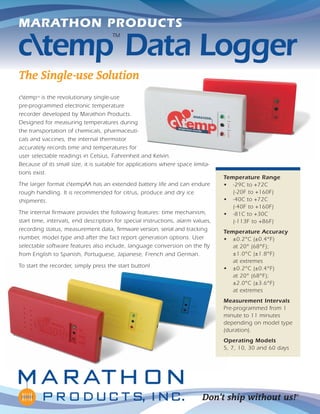 The Single-use Solution
ctemp™
Data Logger
Don’t ship without us!®
ctempTM
is the revolutionary single-use
pre-programmed electronic temperature
recorder developed by Marathon Products.
Designed for measuring temperatures during
the transportation of chemicals, pharmaceuti-
cals and vaccines, the internal thermistor
accurately records time and temperatures for
user selectable readings in Celsius, Fahrenheit and Kelvin.
Because of its small size, it is suitable for applications where space limita-
tions exist.
The larger format ctempAA has an extended battery life and can endure
rough handling. It is recommended for citrus, produce and dry ice
shipments.
The internal firmware provides the following features: time mechanism,
start time, intervals, end description for special instructions, alarm values,
recording status, measurement data, firmware version, serial and tracking
number, model type and after the fact report generation options. User
selectable software features also include, language conversion on the fly
from English to Spanish, Portuguese, Japanese, French and German.
To start the recorder, simply press the start button!
Temperature Range
• -29C to +72C
(-20F to +160F)
• -40C to +72C
(-40F to +160F)
• -81C to +30C
(-113F to +86F)
Temperature Accuracy
• ±0.2°C (±0.4°F)
at 20° (68°F);
±1.0°C (±1.8°F)
at extremes
• ±0.2°C (±0.4°F)
at 20° (68°F);
±2.0°C (±3.6°F)
at extremes
Measurement Intervals
Pre-programmed from 1
minute to 11 minutes
depending on model type
(duration).
Operating Models
5, 7, 10, 30 and 60 days
MARATHON PRODUCTS
 