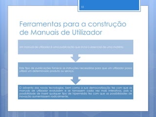 Ferramentas para a construção
de Manuais de Utilizador
O advento das novas tecnologias, bem como a sua democratização fez com que os
manuais de utilizador evoluíssem e se tornassem cada vez mais interativos, pois a
possibilidade de inserir qualquer tipo de hipermédia fez com que as possibilidades de
inovação aumentassem radicalmente.
Este tipo de publicações fornece as instruções necessárias para que um utilizador possa
utilizar um determinado produto ou serviço.
Um manual de utilizador é uma publicação que inclui o essencial de uma matéria.
10
 