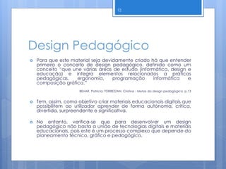 Design Pedagógico
 Para que este material seja devidamente criado há que entender
primeiro o conceito de design pedagógico, definido como um
conceito “que une várias áreas de estudo (informática, design e
educação) e integra elementos relacionados a práticas
pedagógicas, ergonomia, programação informática e
composição gráfica.”
BEHAR, Patricia; TORREZZAN, Cristina - Metas do design pedagógico, p.13
 Tem, assim, como objetivo criar materiais educacionais digitais que
possibilitem ao utilizador aprender de forma autónoma, crítica,
divertida, surpreendente e significativa.
 No entanto, verifica-se que para desenvolver um design
pedagógico não basta a união de tecnologias digitais e materiais
educacionais, pois este é um processo complexo que depende do
planeamento técnico, gráfico e pedagógico.
12
 
