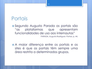 Portais
 Segundo Augusto Parada os portais são
“as plataformas que apresentam
funcionalidades de uso aos internautas”
PARADA, Augusto Rodrigues- Portais, p. 44;
 A maior diferença entre os portais e os
sites é que os portais têm sempre uma
área restrita a determinados grupos.
15
 