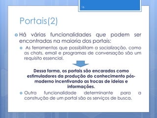 Portais(2)
 Há várias funcionalidades que podem ser
encontradas na maioria dos portais:
 As ferramentas que possibilitam a socialização, como
os chats, email e programas de conversação são um
requisito essencial.
Dessa forma, os portais são encarados como
estimuladores da produção do conhecimento pós-
moderno incentivando as trocas de ideias e
informações.
 Outra funcionalidade determinante para a
construção de um portal são os serviços de busca.
16
 