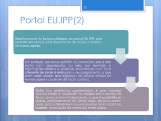 Portal EU.IPP(2)
Relativamente às funcionalidades do portal EU IPP, este
permite aos alunos uma diversidade de ações a realizar,
de forma rápida.
No entanto, na nossa opinião, os conteúdos em si não
estão bem organizados, ou seja, por exemplo a
informação relativa a propinas encontra-se num local
diferente de onde é efetuado o seu pagamento, o que
para uma pessoa que ingressou há pouco tempo no
ensino superior pode ser de facto confuso.
Outro dos problemas apresentados é que algumas
opções como o “WebMail” ou mesmo até o serviço de
Ajuda se encontram indisponíveis, o que impossibilita os
alunos, principalmente no último caso, de procurarem
ajuda para colmatarem as suas duvidas na inscrição de
exames, renovação da matrícula, entre outras.
23
 