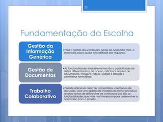 Fundamentação da Escolha
25
•Para a gestão dos conteúdos gerais do nosso Sitio Web, o
Webnode possui quase a totalidade dos requisitos;
Gestão da
Informação
Genérica
•As funcionalidades mais relevantes são a possibilidade de
definir diferentes listas de acesso, adicionar arquivo de
documentos, imagens, vídeos, widget e tabelas e
administrar formulários;
Gestão de
Documentos
•Permite adicionar caixa de comentários, criar fóruns de
discussão, criar uma galeria de modelos de forma privada e
receber avisos de alterações de conteúdos que são as
funcionalidades que mais nos interessam para desenvolver a
nossa ideia para o projeto.
Trabalho
Colaborativo
 