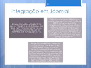 Integração em Joomla!
Como o Manual de Utilizador tinha
que ser interativo, isto é, tinha que dar
para inserir texto, imagens e vídeos,
decidimos, juntamente com as
docentes, criar numa página web.
Assim, como uma dos objetivos do
projeto é que dê para inserir no site da
ESEIG, achamos que daria
simplesmente para colocar o link e
redirecionava para a ágina web
criada. No entanto, as docentes
disseram-nos que essa não poderia ser
a solução, uma vez que a ESEIG tem
um domínio próprio e que não fazia
sentido colocar o link.
As opções que teríamos seriam pu
criar um iframe, que é um código
HTML que faz com que uma
determinada página seja aberta
dentro de outra, ou comprar a versão
profissional do Webnode pois permite
baixar uma Versão offline pode ser
descarregada para o computador ou
para um disco ótico (CD ou DVD,
etc.), por apenas 16.95€ por mês.
26
 