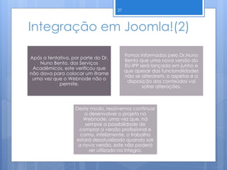 Integração em Joomla!(2)
Após a tentativa, por parte do Dr.
Nuno Bento, dos Serviços
Académicos, este verificou que
não dava para colocar um iframe
uma vez que o Webnode não o
permite.
Fomos informadas pelo Dr.Nuno
Bento que uma nova versão do
EU-IPP será lançada em junho e
que apesar das funcionalidades
não se alterarem, o aspetos e a
disposição dos conteúdos vai
sofrer alterações.
Deste modo, resolvemos continuar
a desenvolver o projeto no
Webnode, uma vez que, há
sempre a possibilidade de
comprar a versão profissional e
como, infelizmente, o trabalho
estará desatualizado quando sair
a nova versão, este não poderá
ser utilizado na íntegra.
27
 