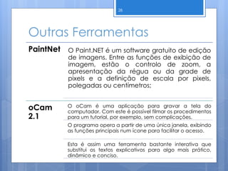 Outras Ferramentas
28
PaintNet O Paint.NET é um software gratuito de edição
de imagens. Entre as funções de exibição de
imagem, estão o controlo de zoom, a
apresentação da régua ou da grade de
pixels e a definição de escala por pixels,
polegadas ou centímetros;
oCam
2.1
O oCam é uma aplicação para gravar a tela do
computador. Com este é possível filmar os procedimentos
para um tutorial, por exemplo, sem complicações.
O programa opera a partir de uma única janela, exibindo
as funções principais num ícone para facilitar o acesso.
Esta é assim uma ferramenta bastante interativa que
substitui os textos explicativos para algo mais prático,
dinâmico e conciso.
 