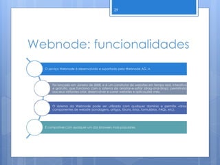 Webnode: funcionalidades
29
O serviço Webnode é desenvolvido e suportado pela Webnode AG. A
Foi lançado em Janeiro de 2008, e é um construtor de websites em tempo real, interativo
e gratuito, que funciona com o sistema de arrastar-e-soltar (drag-and-drop), permitindo
aos seus visitantes criar, desenvolver e correr websites e aplicações web.
O sistema da Webnode pode ser utilizado com qualquer domínio e permite vários
componentes de website (sondagens, artigos, fóruns, listas, formulários, FAQs, etc).
É compatível com qualquer um dos browsers mais populares.
 