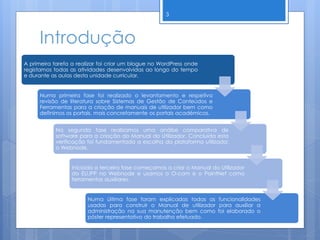 Introdução
A primeira tarefa a realizar foi criar um blogue no WordPress onde
registamos todas as atividades desenvolvidas ao longo do tempo
e durante as aulas desta unidade curricular.
Numa primeira fase foi realizado o levantamento e respetiva
revisão de literatura sobre Sistemas de Gestão de Conteúdos e
Ferramentas para a criação de manuais de utilizador bem como
definimos os portais, mais concretamente os portais académicos.
Na segunda fase realizamos uma análise comparativa de
software para a criação do Manual do Utilizador. Concluída esta
verificação foi fundamentada a escolha da plataforma utilizada:
o Webnode.
Iniciada a terceira fase começamos a criar o Manual do Utilizador
do EU.IPP no Webnode e usamos o O-cam e o PaintNet como
ferramentas auxiliares.
Numa última fase foram explicadas todas as funcionalidades
usadas para construir o Manual de utilizador para auxiliar a
administração na sua manutenção bem como foi elaborado o
póster representativo do trabalho efetuado.
3
 