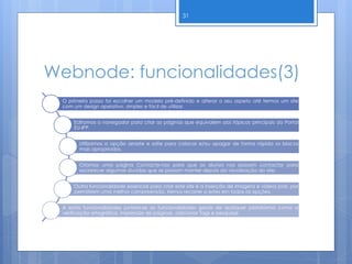 Webnode: funcionalidades(3)
31
O primeiro passo foi escolher um modelo pré-definido e alterar o seu aspeto até termos um site
com um design apelativo, simples e fácil de utilizar.
Editamos o navegador para criar as páginas que equivalem aos tópicos principais do Portal
EU-IPP.
Utilizamos a opção arraste e solte para colocar e/ou apagar de forma rápida os blocos
mais apropriados.
Criamos uma página Contacte-nos para que os alunos nos possam contactar para
esclarecer algumas duvidas que se possam manter depois da visualização do site;
Outra funcionalidade essencial para criar este site é a inserção de imagens e vídeos pois, por
permitirem uma melhor compreensão, iremos recorrer a estes em todas as opções.
A estas funcionalidades juntam-se as funcionalidades gerais de qualquer plataforma como a
verificação ortográfica, impressão de páginas, adicionar Tags e pesquisar.
 