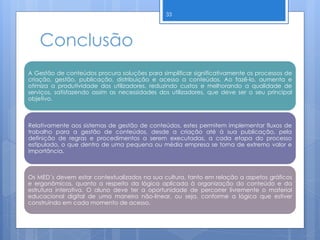 Conclusão
A Gestão de conteúdos procura soluções para simplificar significativamente os processos de
criação, gestão, publicação, distribuição e acesso a conteúdos. Ao fazê-lo, aumenta e
otimiza a produtividade dos utilizadores, reduzindo custos e melhorando a qualidade de
serviços, satisfazendo assim as necessidades dos utilizadores, que deve ser o seu principal
objetivo.
Relativamente aos sistemas de gestão de conteúdos, estes permitem implementar fluxos de
trabalho para a gestão de conteúdos, desde a criação até à sua publicação, pela
definição de regras e procedimentos a serem executadas, a cada etapa do processo
estipulado, o que dentro de uma pequena ou média empresa se torna de extremo valor e
importância.
Os MED´s devem estar contextualizados na sua cultura, tanto em relação a aspetos gráficos
e ergonômicos, quanto a respeito da lógica aplicada à organização do conteúdo e da
estrutura interativa. O aluno deve ter a oportunidade de percorrer livremente o material
educacional digital de uma maneira não-linear, ou seja, conforme a lógica que estiver
construindo em cada momento de acesso.
33
 