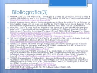 Bibliografia(3)
 PEREIRA, Júlio C.I.; BAX, Marcello P. – Introdução à Gestão de Conteúdos. Revista Gestão &
Tecnologia [Em linha]. Vol. 1, nº 1 (jan/jul 2002) [Consult. 04 Mar.2014]. Disponível na internet:
http://revistagt.fpl.edu.br/get/article/view/104.
 PINHO, Anabela Neves Alves – Teorias de Rede na Análise e Especificação de Sistemas de
Informação: Estudo de um caso na Gestão de Conteúdos numa Escola Superior. Porto:
Faculdade de Engenharia da Universidade do Porto, 2005. 208p. Tese de Doutoramento
 POPOVIC, Ales et al. Web triad: the impact of web portals on quality of institutions of higher
education - case study of Faculty of Economics, University of Ljubljana, Slovenia. Informing
Science and Information Technology [Em linha]. Consult. 20 Mai. 2014]. Disponível na internet:
http://www.researchgate.net/publication/237754110_Web_Triad_the_Impact_of_Web_Portals
_on_Quality_of_Institutions_of_Higher_Education_-
_Case_Study_of_Faculty_of_Economics_University_of_Ljubljana_Slovenia>.
 THE UNIVERSITY OF CHICAGO BOOTH SCHOOL OF BUSINESS – Chicago Booth Portal [Em linha].
Chicago: UCBSB, 2014. [Consult. 21 Mar. 2014]. Disponível na internet:
http://boothportal.chicagobooth.edu/portal/server.pt/user/guest/2.
 TORREZZAN, Cristina Alba Wildt- Design Pedagógico: um olhar na construção de materiais
educacionais digitais [Em linha]. Porto Alegre: Universidade Federal do Rio Grande do Sul,
2009. [Consult. 04 Mar.2014]. Disponível na internet:
http://seer.ufrgs.br/renote/article/view/13569.
 VECHIAT, Fernando L.; VIDOTTI, Silvana Ap. B. G. - Usabilidade em Ambientes Informacionais
Digitais: Fundamentos e Avaliação [Em linha]. Atas Congresso Nacional de Bibliotecários,
Arquivistas e Documentalistas. Lisboa: BAD, 2012. Nº11 [Consult. 6 Mar. 2014]. Disponível na
internet: http://bad.pt/publicacoes/index.php/congressosbad/article/view/457.
 VELOSO, Catarina Isabel Pinto Bandeira – Sistemas de Gestão Documental e Gestão da
Qualidade: relevância e modelo de implementação [Em linha]. Faculdade de Engenharia
da Universidade do Porto, 2011, 313p. Dissertação em Ciência da Informação. [Consult. 20
Mar.2014]. Disponível na internet: http://repositorio-
aberto.up.pt/bitstream/10216/59467/1/000148495.pdf.
 WEBNODE [Em linha] [Consult. 25 Abr. 2014]. Disponível em WWW: <URL:
http://www.webnode.pt/>.
37
 