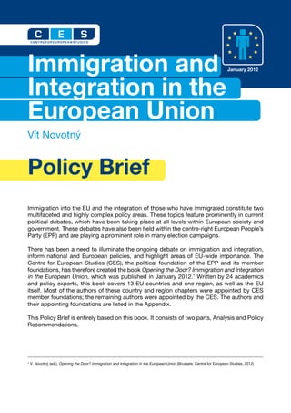 C             E            S
    CENTRE FOR EUROPEAN STUDIES




Immigration and                                                                                                        January 2012



Integration in the
European Union
Vít Novotný


Policy Brief
Immigration into the EU and the integration of those who have immigrated constitute two
multifaceted and highly complex policy areas. These topics feature prominently in current
political debates, which have been taking place at all levels within European society and
government. These debates have also been held within the centre-right European People’s
Party (EPP) and are playing a prominent role in many election campaigns.

There has been a need to illuminate the ongoing debate on immigration and integration,
inform national and European policies, and highlight areas of EU-wide importance. The
Centre for European Studies (CES), the political foundation of the EPP and its member
foundations, has therefore created the book Opening the Door? Immigration and Integration
in the European Union, which was published in January 2012.1 Written by 24 academics
and policy experts, this book covers 13 EU countries and one region, as well as the EU
itself. Most of the authors of these country and region chapters were appointed by CES
member foundations; the remaining authors were appointed by the CES. The authors and
their appointing foundations are listed in the Appendix.

This Policy Brief is entirely based on this book. It consists of two parts, Analysis and Policy
Recommendations.




1   V. Novotný (ed.), Opening the Door? Immigration and Integration in the European Union (Brussels: Centre for European Studies, 2012)
 