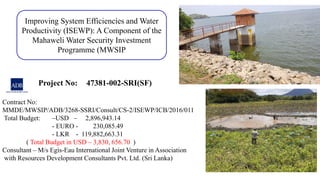 Improving System Efficiencies and Water
Productivity (ISEWP): A Component of the
Mahaweli Water Security Investment
Programme (MWSIP
Contract No:
MMDE/MWSIP/ADB/3268-SSRI/Consult/CS-2/ISEWP/ICB/2016/011
Total Budget: –USD – 2,896,943.14
- EURO - 230,085.49
- LKR - 119,882,663.31
( Total Budget in USD – 3,830, 656.70 )
Consultant – M/s Egis-Eau International Joint Venture in Association
with Resources Development Consultants Pvt. Ltd. (Sri Lanka)
Project No: 47381-002-SRI(SF)
 