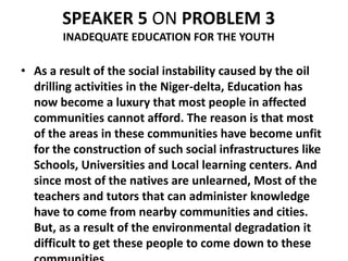 SPEAKER 5 ON PROBLEM 3
        INADEQUATE EDUCATION FOR THE YOUTH

• As a result of the social instability caused by the oil
  drilling activities in the Niger-delta, Education has
  now become a luxury that most people in affected
  communities cannot afford. The reason is that most
  of the areas in these communities have become unfit
  for the construction of such social infrastructures like
  Schools, Universities and Local learning centers. And
  since most of the natives are unlearned, Most of the
  teachers and tutors that can administer knowledge
  have to come from nearby communities and cities.
  But, as a result of the environmental degradation it
  difficult to get these people to come down to these
 