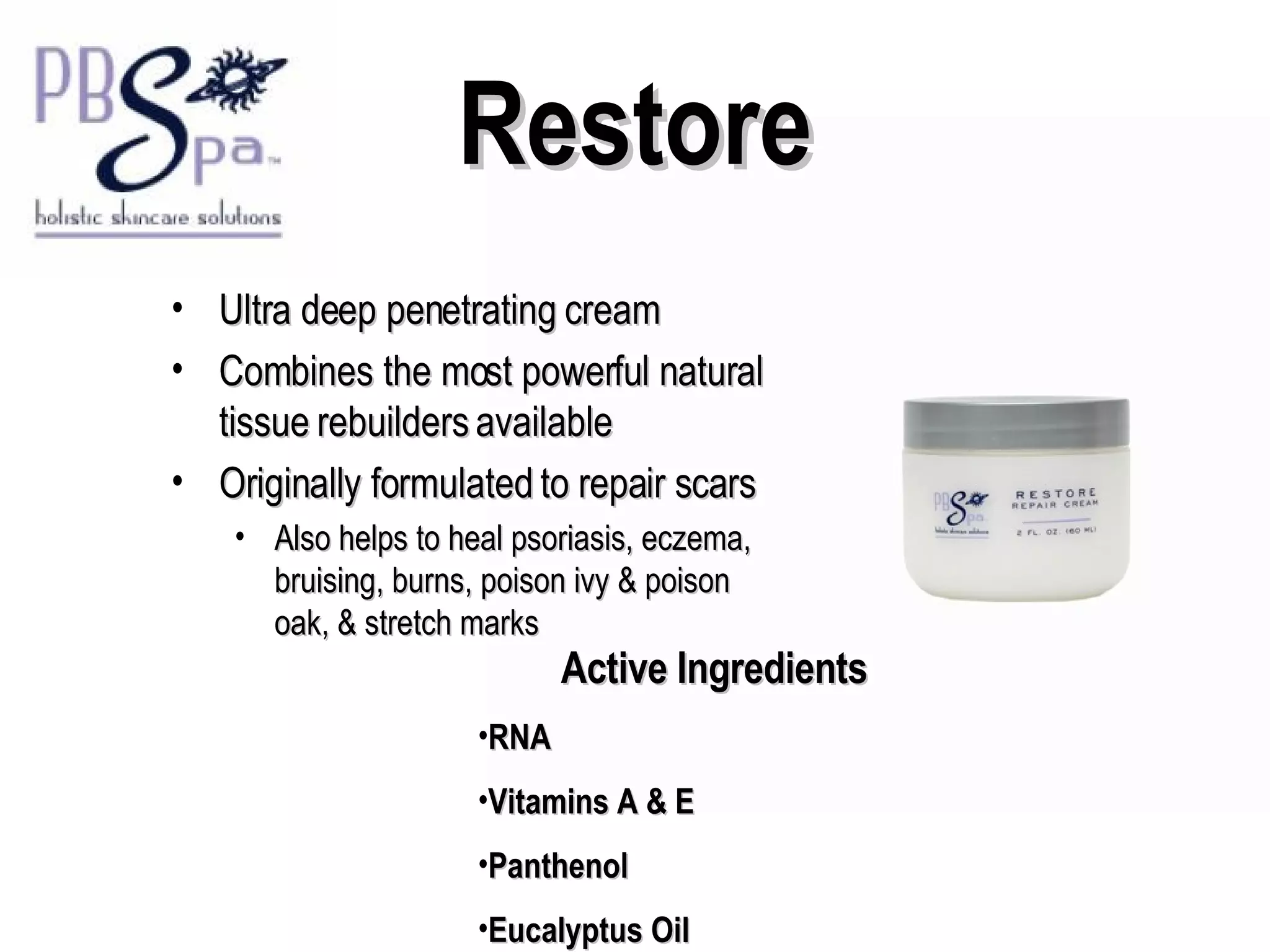 Restore Ultra deep penetrating cream  Combines the most powerful natural tissue rebuilders available Originally formulated to repair scars Also helps to heal psoriasis, eczema, bruising, burns, poison ivy & poison oak, & stretch marks Active Ingredients RNA Vitamins A & E Panthenol Eucalyptus Oil 