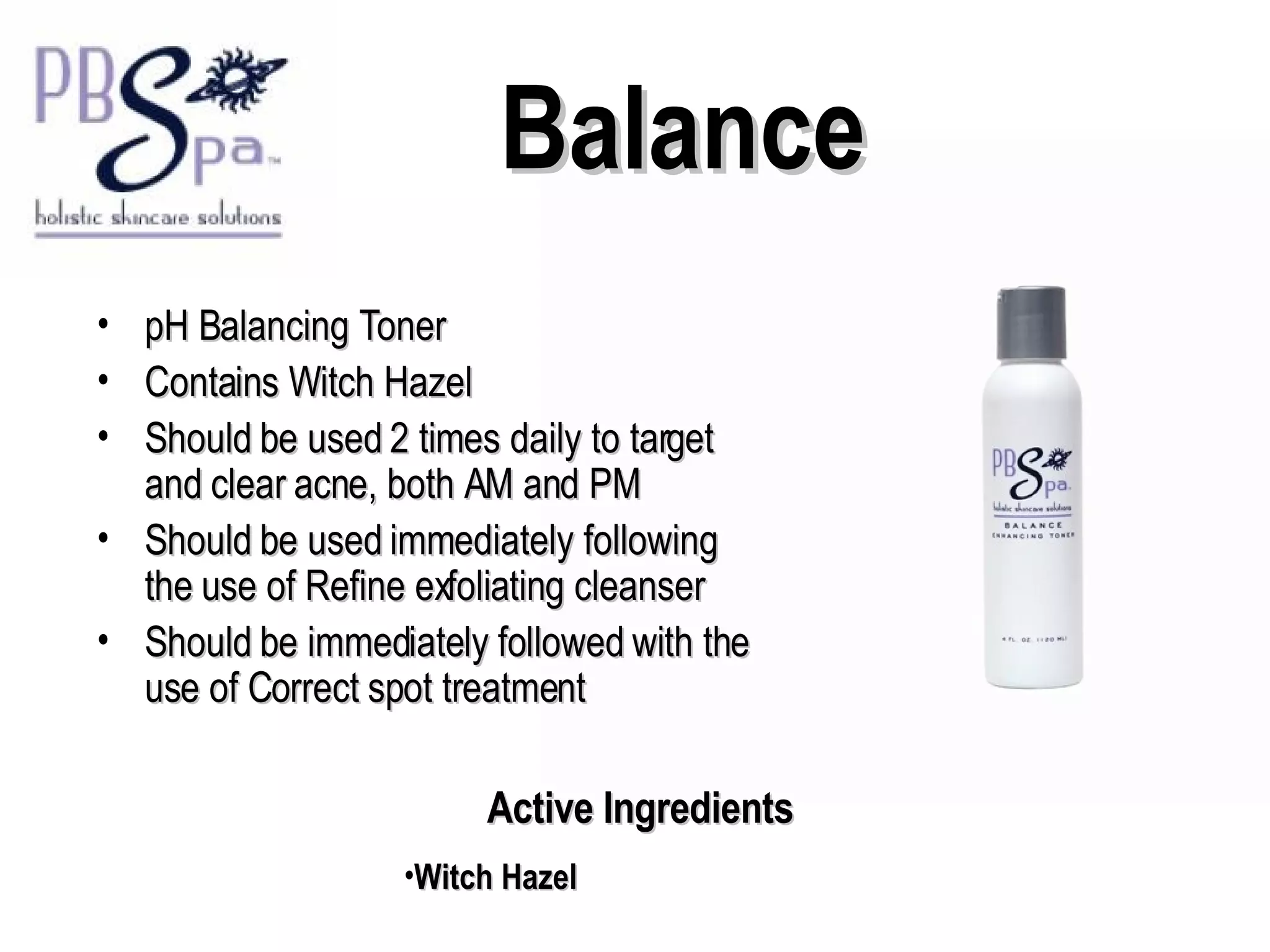Balance pH Balancing Toner Contains Witch Hazel  Should be used 2 times daily to target and clear acne, both AM and PM Should be used immediately following the use of Refine exfoliating cleanser Should be immediately followed with the use of Correct spot treatment Active Ingredients Witch Hazel 