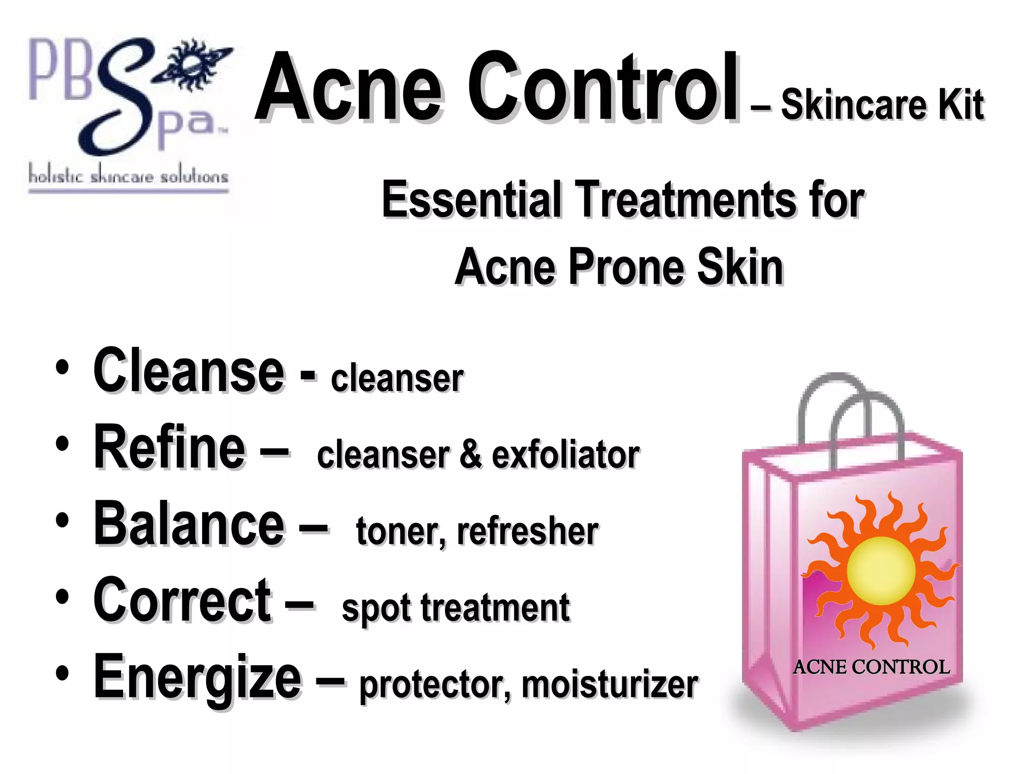 Acne Control  – Skincare Kit   Essential Treatments for  Acne Prone Skin Cleanse -  cleanser Refine –  cleanser & exfoliator Balance –  toner, refresher Correct –  spot treatment Energize –  protector, moisturizer ACNE CONTROL 