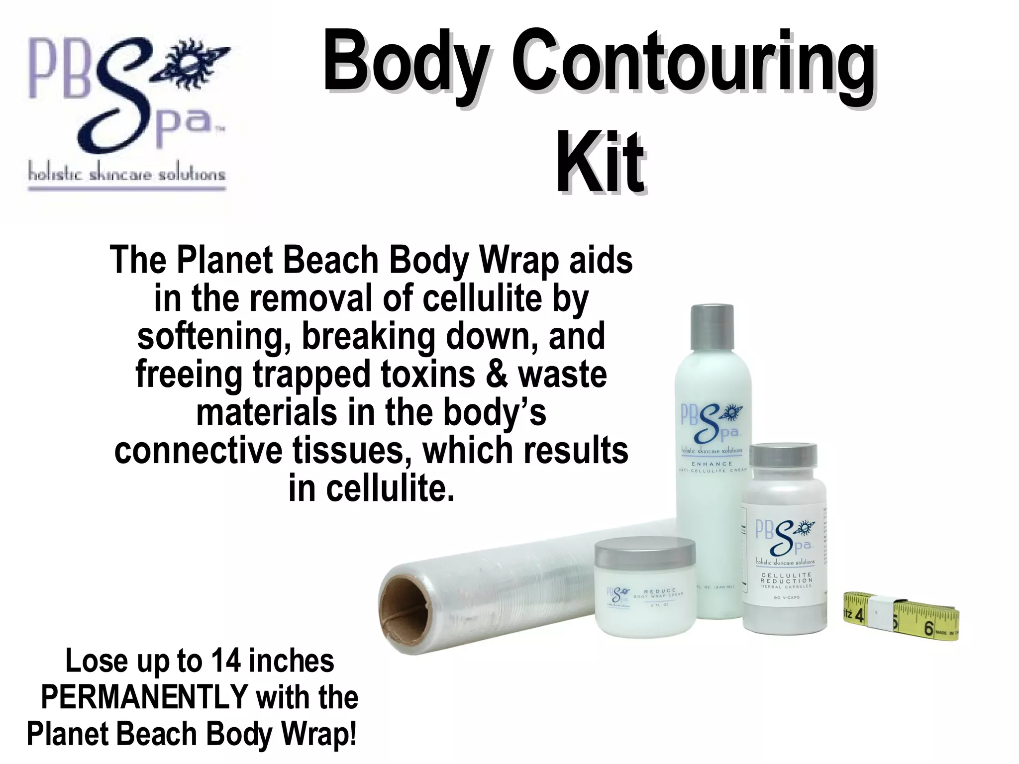 Body Contouring Kit The Planet Beach Body Wrap aids in the removal of cellulite by softening, breaking down, and freeing trapped toxins & waste materials in the body’s connective tissues, which results in cellulite. Lose up to 14 inches PERMANENTLY with the Planet Beach Body Wrap!  