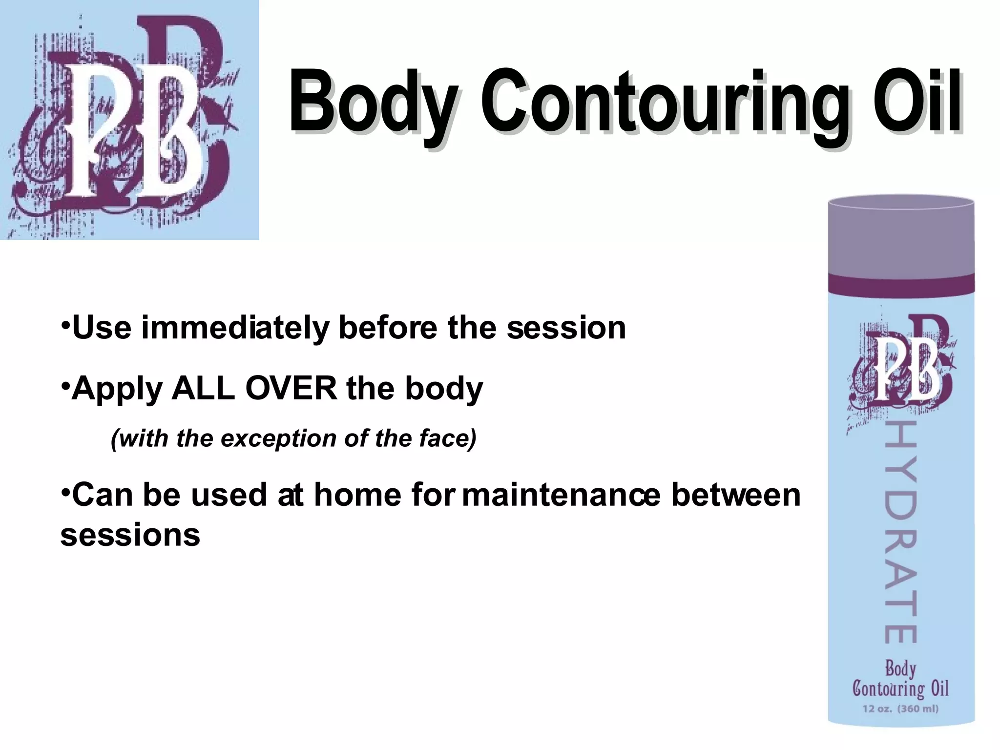 Body Contouring Oil Use immediately before the session Apply ALL OVER the body  (with the exception of the face) Can be used at home for maintenance between sessions 