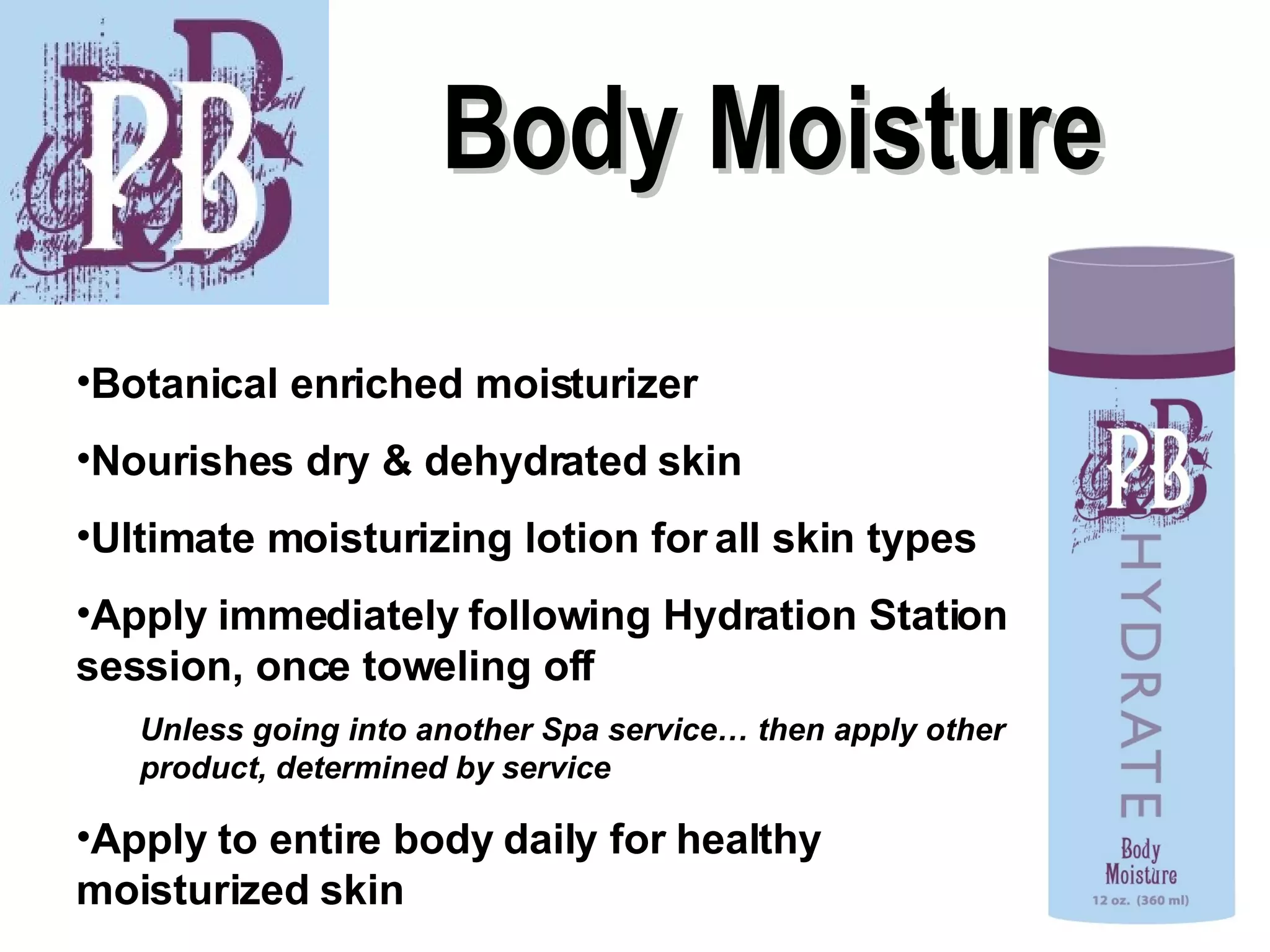 Body Moisture Botanical enriched moisturizer Nourishes dry & dehydrated skin Ultimate moisturizing lotion for all skin types Apply immediately following Hydration Station session, once toweling off Unless going into another Spa service… then apply other product, determined by service Apply to entire body daily for healthy moisturized skin 