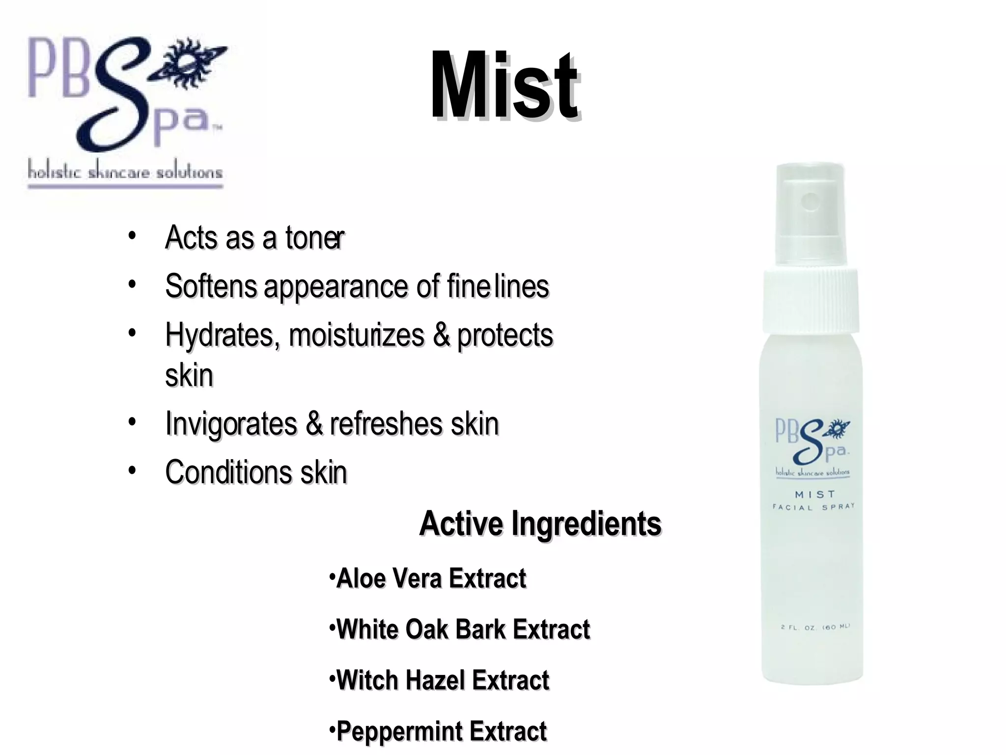 Mist Acts as a toner Softens appearance of fine lines Hydrates, moisturizes & protects skin Invigorates & refreshes skin Conditions skin Active Ingredients Aloe Vera Extract White Oak Bark Extract Witch Hazel Extract Peppermint Extract 