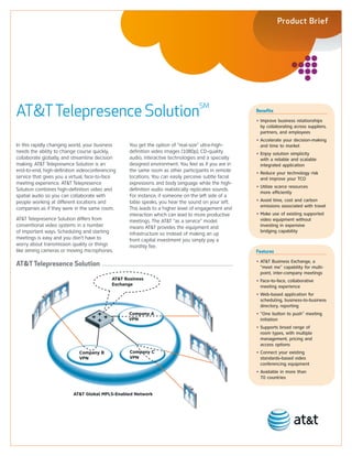 Product Brief




AT&T Telepresence SolutionSM                                                                           Benefits

                                                                                                       • Improve business relationships
                                                                                                         by collaborating across suppliers,
                                                                                                         partners, and employees
                                                                                                       • Accelerate your decision-making
In this rapidly changing world, your business      You get the option of “real-size” ultra-high-         and time to market
needs the ability to change course quickly,        definition video images (1080p), CD-quality         • Enjoy solution simplicity
collaborate globally, and streamline decision      audio, interactive technologies and a specially       with a reliable and scalable
making. AT&T Telepresence Solution is an           designed environment. You feel as if you are in       integrated application
end-to-end, high-definition videoconferencing      the same room as other participants in remote       • Reduce your technology risk
service that gives you a virtual, face-to-face     locations. You can easily perceive subtle facial      and improve your TCO
meeting experience. AT&T Telepresence              expressions and body language while the high-
                                                                                                       • Utilize scarce resources
Solution combines high-definition video and        definition audio realistically replicates sounds.
                                                                                                         more efficiently
spatial audio so you can collaborate with          For instance, if someone on the left side of a
people working at different locations and          table speaks, you hear the sound on your left.      • Avoid time, cost and carbon
                                                                                                         emissions associated with travel
companies as if they were in the same room.        This leads to a higher level of engagement and
                                                   interaction which can lead to more productive       • Make use of existing supported
AT&T Telepresence Solution differs from            meetings. The AT&T “as a service” model               video equipment without
conventional video systems in a number             means AT&T provides the equipment and                 investing in expensive
of important ways. Scheduling and starting                                                               bridging capability
                                                   infrastructure so instead of making an up
meetings is easy and you don’t have to             front capital investment you simply pay a
worry about transmission quality or things         monthly fee.
like aiming cameras or moving microphones.                                                             Features

AT&T Telepresence Solution                                                                             • AT&T Business Exchange, a
                                                                                                         “meet me” capability for multi-
                                                                                                         point, inter-company meetings
                                            AT&T Business                                              • Face-to-face, collaborative
                                            Exchange                                                     meeting experience
                                                                                                       • Web-based application for
                                                                                                         scheduling, business-to-business
                                                                                                         directory, reporting
                                                   Company A                                           • “One button to push” meeting
                                                   VPN                                                   initiation
                                                                                                       • Supports broad range of
                                                                                                         room types, with multiple
                                                                                                         management, pricing and
                                                                                                         access options
                             Company B             Company C                                           • Connect your existing
                             VPN                   VPN                                                   standards-based video
                                                                                                         conferencing equipment
                                                                                                       • Available in more than
                                                                                                         70 countries


                          AT&T Global MPLS-Enabled Network
 