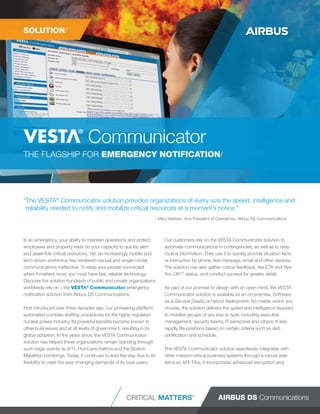 “The VESTA®
Communicator solution provides organizations of every size the speed, intelligence and
reliability needed to notify and mobilize critical resources at a moment’s notice.”
- Mary Wathen, Vice President of Operations, Airbus DS Communications
In an emergency, your ability to maintain operations and protect
employees and property rests on your capacity to quickly alert
and assemble critical resources. Yet, an increasingly mobile and
tech-driven workforce has rendered manual and single-modal
communications ineffective. To keep your people connected
when it matters most, you must have fast, reliable technology.
Discover the solution hundreds of public and private organizations
worldwide rely on – the ®
Communicator emergency
notification solution from Airbus DS Communications.
First introduced over three decades ago, our pioneering platform
automated complex staffing procedures for the highly regulated
nuclear power industry. Its powerful benefits became known to
other businesses and at all levels of government, resulting in its
global adoption. In the years since, the VESTA Communicator
solution has helped these organizations remain standing through
such tragic events as 9/11, Hurricane Katrina and the Boston
Marathon bombings. Today, it continues to lead the way due to its
flexibility to meet the ever-changing demands of its loyal users.
Our customers rely on the VESTA Communicator solution to
automate communications in contingencies, as well as to relay
routine information. They use it to quickly provide situation facts
or instruction by phone, text message, email and other devices.
The solution can also gather critical feedback, like ETA and “Are
You OK?” status, and conduct surveys for greater detail.
As part of our promise to design with an open mind, the VESTA
Communicator solution is available as an on-premise, Software-
as-a-Service (SaaS) or hybrid deployment. No matter which you
choose, the solution delivers the speed and intelligence required
to mobilize groups of any size or type, including executive
management, security teams, IT personnel and others. It also
rapidly fills positions based on certain criteria such as skill,
certification and schedule.
The VESTA Communicator solution seamlessly integrates with
other mission-critical business systems through a robust web
services API. Plus, it incorporates advanced encryption and
THE FLAGSHIP FOR EMERGENCY NOTIFICATION/
CRITICAL MATTERS®
®
Communicator
SOLUTION/
 