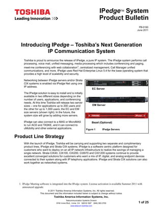 IPedge System       TM


                                                                                    Product Bulletin
                                                                                                               PB-0160
                                                                                                              June 2011




   Introducing IPedge – Toshiba’s Next Generation
             IP Communication System
      Toshiba is proud to announce the release of IPedge, a pure IP system. The IPedge system performs call
      processing, voice mail, unified messaging, media processing which includes conferencing and paging,
      meet-me conferencing with web collaboration1, centralized management, Call Manager unified
      communications, and more. IPedge uses Red Hat Enterprise Linux 5.4 for the base operating system that
      provides a high level of scalability and security.

      Networking between IPedge servers and/or Strata
      CIX systems is enabled via IPedge Net using one
      IP address.
                                                                            EC Server
      The IPedge solution is easy to install and is initially
      available in two different sizes depending on the
      number of users, applications, and conferencing
      needs. At this time Toshiba will release two server
      sizes – one for applications up to 200 users and                      EM Server
      the other for up to 1,000 users; the EC and EM
      size servers (shown right). In the future, the
      system size will grow by adding more servers.

      IPedge can also connect to a MAS or MicroMAS                          Bezel (Optional)
      to run ACD and TASKE, and it can connect to
      uMobility and other external applications.                     Figure 1          IPedge Servers


Product Line Strategy
      With the launch of IPedge, Toshiba will be carrying and supporting two separate and complimentary
      product lines, IPedge and Strata CIX systems. IPedge is a software centric platform designed for
      customers who want to deploy on an all IP network infrastructure to realize the savings of managing a
      single network. Strata CIX40, CIX100, CIX200, CIX670 and CIX1200 systems continue to provide
      excellent converged solutions for customers who want a mix of IP, digital, and analog endpoint devices
      connected to their system along with IP telephony applications. IPedge and Strata CIX solutions can also
      work together as networked systems.




  1. IPedge Meeting software is integrated into the IPedge system. License activation is available Summer 2011 with
     announced upgrade.
                             © 2011 Toshiba America Information Systems, Inc. All rights reserved.
                     This document and the information included herein is subject to change without notice.
                                   Toshiba America Information Systems, Inc.
                                                Telecommunication Systems Division
                                     9740 Irvine Blvd., Irvine, CA 92618-1697 (949) 583-3700                   1 of 25
                                                      www.telecom.toshiba.com
 