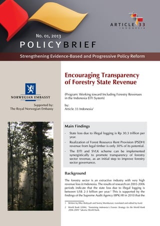 No. 01, 2013

      POLICYBRIEF
      Strengthening Evidence-Based and Progressive Policy Reform



                               Encouraging Transparency
                               of Forestry State Revenue
                               (Program: Working toward Including Forestry Revenues
                               in the Indonesia EITI System)

               Supported by:   by:
The Royal Norwegian Embassy    Article 33 Indonesia1




                               Main Findings
                               •	 State loss due to illegal logging is Rp 30.3 trillion per
                                  year.
                               •	 Realization of Forest Resource Rent Provision (PSDH)
                                  revenue from legal timber is only 30% of its potential.
                               •	 The EITI and SVLK scheme can be implemented
                                  synergistically to promote transparency of forestry
                                  sector revenue, as an initial step to improve forestry
                                  sector governance.


                               Background
                               The forestry sector is an extractive industry with very high
                               revenue loss in Indonesia. The results of research on 2003-2006
                               periods indicate that the state loss due to illegal logging is
                               between US$ 2-3 billion per year.2 This is supported by the
                               findings of the Supreme Audit Agency (BPK) RI in 2010 that the

                               1	 Written by Riko Wahyudi and Sonny Mumbunan, translated and edited by Kanti
                               2	 World Bank (2006), “Sustaining Indonesia’s Forests: Strategy for the World Bank
                                  2006-2009.” Jakarta: World Bank.
 