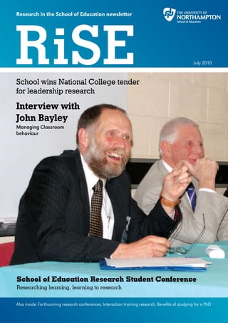 Research in the School of Education newsletter




RiSE
School wins National College tender
                                                                                                  July 2010




for leadership research
Interview with
John Bayley
Managing Classroom
behaviour




School of Education Research Student Conference
Researching learning, learning to research


Also inside: Forthcoming research conferences, Interaction training research, Benefits of studying for a PhD
 