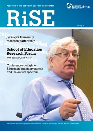 Research in the School of Education newsletter




RiSE                                                                                       Spring 2011




Jyväskylä University
research partnership

School of Education
Research Forum
With speaker John Visser


Conference spotlight on
Education and interventions
and the autism spectrum




Also inside: Forthcoming research conferences, HLTAs in maintained schools, Recent PhD success
 
