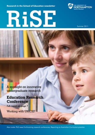 Research in the School of Education newsletter




RiSE                                                                                     Summer 2011




A spotlight on innovative
undergraduate research

Education Research
Conference
Full report on page 7

Working with UNICEF




Also inside: PhD news Forthcoming research conferences, Reporting on Australian Curriculum practice
 