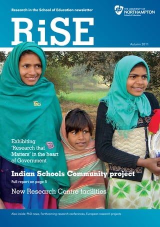 Research in the School of Education newsletter




RiSE                                                                                  Autumn 2011




Exhibiting
‘Research that
Matters’ in the heart
of Government

Indian Schools Community project
Full report on page 5

New Research Centre facilities


Also inside: PhD news, Forthcoming research conferences, European research projects
 