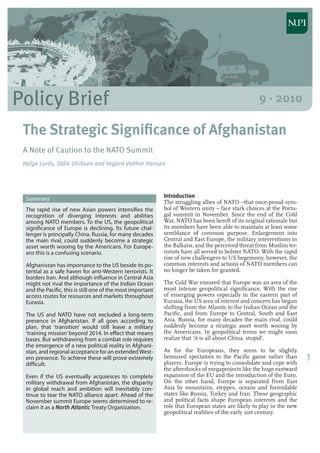 1
Policy Brief 9 · 2010
The Strategic Significance of Afghanistan
A Note of Caution to the NATO Summit
Helge Lurås, Ståle UIriksen and Vegard Valther Hansen
Summary
The rapid rise of new Asian powers intensifies the
recognition of diverging interests and abilities
among NATO members. To the US, the geopolitical
significance of Europe is declining. Its future chal-
lenger is principally China. Russia, for many decades
the main rival, could suddenly become a strategic
asset worth wooing by the Americans. For Europe-
ans this is a confusing scenario.
Afghanistan has importance to the US beside its po-
tential as a safe haven for anti-Western terrorists. It
borders Iran. And although influence in Central Asia
might not rival the importance of the Indian Ocean
and the Pacific, this is still one of the most important
access routes for resources and markets throughout
Eurasia.
The US and NATO have not excluded a long-term
presence in Afghanistan. If all goes according to
plan, that ‘transition’ would still leave a military
‘training mission’ beyond 2014. In effect that means
bases. But withdrawing from a combat role requires
the emergence of a new political reality in Afghani-
stan, and regional acceptance for an extendedWest-
ern presence. To achieve these will prove extremely
difficult.
Even if the US eventually acquiesces to complete
military withdrawal from Afghanistan, the disparity
in global reach and ambition will inevitably con-
tinue to tear the NATO alliance apart. Ahead of the
November summit Europe seems determined to re-
claim it as a North Atlantic Treaty Organization.
Introduction
The struggling allies of NATO –that once-proud sym-
bol of Western unity – face stark choices at the Portu-
gal summit in November. Since the end of the Cold
War, NATO has been bereft of its original rationale but
its members have been able to maintain at least some
semblance of common purpose. Enlargement into
Central and East Europe, the military interventions in
the Balkans, and the perceived threat from Muslim ter-
rorists have all served to bolster NATO. With the rapid
rise of new challengers to US hegemony, however, the
common interests and actions of NATO members can
no longer be taken for granted.
The Cold War ensured that Europe was an area of the
most intense geopolitical significance. With the rise
of emerging powers especially in the eastern part of
Eurasia, the US area of interest and concern has begun
shifting from the Atlantic to the Indian Ocean and the
Pacific, and from Europe to Central, South and East
Asia. Russia, for many decades the main rival, could
suddenly become a strategic asset worth wooing by
the Americans. In geopolitical terms we might soon
realize that ‘it is all about China, stupid’.
As for the Europeans, they seem to be slightly
bemused spectators to the Pacific game rather than
players. Europe is trying to consolidate and cope with
the aftershocks of megaprojects like the huge eastward
expansion of the EU and the introduction of the Euro.
On the other hand, Europe is separated from East
Asia by mountains, steppes, oceans and formidable
states like Russia, Turkey and Iran. These geographic
and political facts shape European interests and the
role that European states are likely to play in the new
geopolitical realities of the early 21st century.
 