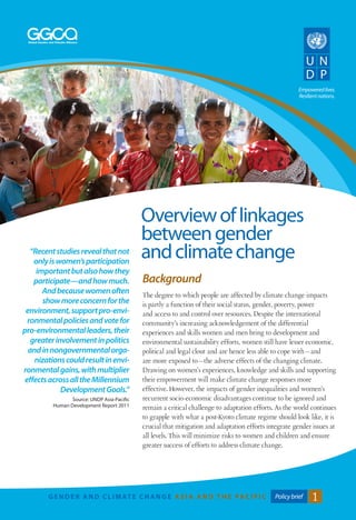 Empowered lives. 
Resilient nations. 
GENDE R AND C L IMAT E CHANGE A S I A A N D T H E PAC I F I C Policy brief 1 
Background 
The degree to which people are affected by climate change impacts 
is partly a function of their social status, gender, poverty, power 
and access to and control over resources. Despite the international 
community’s increasing acknowledgement of the differential 
experiences and skills women and men bring to development and 
environmental sustainability efforts, women still have lesser economic, 
political and legal clout and are hence less able to cope with—and 
are more exposed to—the adverse effects of the changing climate. 
Drawing on women’s experiences, knowledge and skills and supporting 
their empowerment will make climate change responses more 
effective. However, the impacts of gender inequalities and women’s 
recurrent socio-economic disadvantages continue to be ignored and 
remain a critical challenge to adaptation efforts. As the world continues 
to grapple with what a post-Kyoto climate regime should look like, it is 
crucial that mitigation and adaptation efforts integrate gender issues at 
all levels. This will minimize risks to women and children and ensure 
greater success of efforts to address climate change. 
Overview of linkages 
between gender 
“Recent studies reveal that not and climate change 
only is women’s participation 
important but also how they 
participate—and how much. 
And because women often 
show more concern for the 
environment, support pro-envi-ronmental 
policies and vote for 
pro-environmental leaders, their 
greater involvement in politics 
and in nongovernmental orga-nizations 
could result in envi-ronmental 
gains, with multiplier 
effects across all the Millennium 
Development Goals.” 
Source: UNDP Asia-Pacific 
Human Development Report 2011 
 