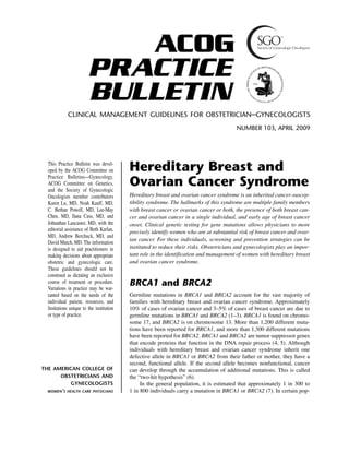 ACOG
PRACTICE
BULLETIN
CLINICAL MANAGEMENT GUIDELINES FOR OBSTETRICIAN–GYNECOLOGISTS
NUMBER 103, APRIL 2009

This Practice Bulletin was developed by the ACOG Committee on
Practice Bulletins—Gynecology,
ACOG Committee on Genetics,
and the Society of Gynecologic
Oncologists member contributors
Karen Lu, MD, Noah Kauff, MD,
C. Bethan Powell, MD, Lee-May
Chen, MD, Ilana Cass, MD, and
Johnathan Lancaster, MD, with the
editorial assistance of Beth Karlan,
MD, Andrew Berchuck, MD, and
David Mutch, MD. The information
is designed to aid practitioners in
making decisions about appropriate
obstetric and gynecologic care.
These guidelines should not be
construed as dictating an exclusive
course of treatment or procedure.
Variations in practice may be warranted based on the needs of the
individual patient, resources, and
limitations unique to the institution
or type of practice.
Reaffirmed 2013

THE AMERICAN COLLEGE OF
OBSTETRICIANS AND
GYNECOLOGISTS
WOMEN’S HEALTH CARE PHYSICIANS

Hereditary Breast and
Ovarian Cancer Syndrome
Hereditary breast and ovarian cancer syndrome is an inherited cancer-susceptibility syndrome. The hallmarks of this syndrome are multiple family members
with breast cancer or ovarian cancer or both, the presence of both breast cancer and ovarian cancer in a single individual, and early age of breast cancer
onset. Clinical genetic testing for gene mutations allows physicians to more
precisely identify women who are at substantial risk of breast cancer and ovarian cancer. For these individuals, screening and prevention strategies can be
instituted to reduce their risks. Obstetricians and gynecologists play an important role in the identification and management of women with hereditary breast
and ovarian cancer syndrome.

BRCA1 and BRCA2
Germline mutations in BRCA1 and BRCA2 account for the vast majority of
families with hereditary breast and ovarian cancer syndrome. Approximately
10% of cases of ovarian cancer and 3–5% of cases of breast cancer are due to
germline mutations in BRCA1 and BRCA2 (1–3). BRCA1 is found on chromosome 17, and BRCA2 is on chromosome 13. More than 1,200 different mutations have been reported for BRCA1, and more than 1,300 different mutations
have been reported for BRCA2. BRCA1 and BRCA2 are tumor suppressor genes
that encode proteins that function in the DNA repair process (4, 5). Although
individuals with hereditary breast and ovarian cancer syndrome inherit one
defective allele in BRCA1 or BRCA2 from their father or mother, they have a
second, functional allele. If the second allele becomes nonfunctional, cancer
can develop through the accumulation of additional mutations. This is called
the “two-hit hypothesis” (6).
In the general population, it is estimated that approximately 1 in 300 to
1 in 800 individuals carry a mutation in BRCA1 or BRCA2 (7). In certain pop-

 