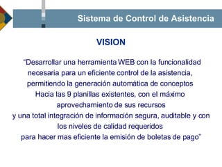 Sistema de Control de Asistencia “ Desarrollar una herramienta WEB con la funcionalidad necesaria para un eficiente control de la asistencia,  permitiendo la generación automática de conceptos  Hacia las 9 planillas existentes, con el máximo  aprovechamiento de sus recursos y una total integración de información segura, auditable y con los niveles de calidad requeridos  para hacer mas eficiente la emisión de boletas de pago ” VISION 