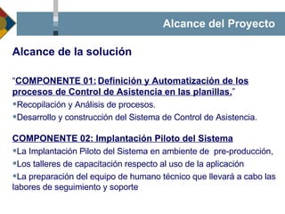 Alcance del Proyecto “ COMPONENTE 01: Definición y Automatización de los procesos de Control de Asistencia en las planillas. ” Recopilación y Análisis de procesos. Desarrollo y construcción del Sistema de Control de Asistencia. COMPONENTE 02: Implantación Piloto del Sistema La Implantación Piloto del Sistema en ambiente de  pre-producción,  Los talleres de capacitación respecto al uso de la aplicación La preparación del equipo de humano técnico que llevará a cabo las labores de seguimiento y soporte Alcance de la solución 