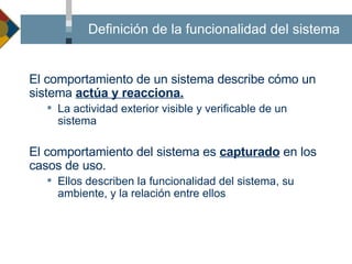 ¿Qué es el comportamiento del sistema? El comportamiento de un sistema describe cómo un sistema  actúa y reacciona. La actividad exterior visible y verificable de un sistema El comportamiento del sistema es  capturado  en los casos de uso. Ellos describen la funcionalidad del sistema, su ambiente, y la relación entre ellos Definición de la funcionalidad del sistema 