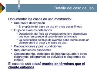 Documentación de un Caso de Uso  Documentar los casos de uso mostrando:  Una breve descripción El propósito del caso de uso en unas pocas líneas Flujo de eventos detallados  Descripción del flujo de eventos primario y alternativos que ocurren cuando el caso de uso es iniciado La descripción del flujo de eventos debe leerse como un diálogo entre el actor y el caso de uso Precondiciones y post  condiciones Requerimientos especiales Opcionalmente, prototipos de interfaz usuaria y otros diagramas  (diagramas de  actividad  o diagramas de estado) El caso de uso estará  escrito en términos que el cliente entienda Detalle del caso de uso 