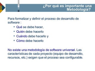 Para formalizar y definir el proceso de desarrollo de software : Qué  se debe hacer,  Quién   debe hacerlo   Cuándo  debe hacerlo y Cómo  debe hacerlo No existe una metodología de software universal . Las características de cada proyecto (equipo de desarrollo, recursos, etc.) exigen que el proceso sea configurable. ¿Por qué es importante una Metodología?  