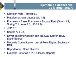 Ejemplo de Decisiones  de la arquitectura Servidor Web: Tomcat 5.0 Plataforma Java: Java 2 (jdk 1.4) Framework Base: Framework Sybase Perú (Struts 1.1, Spring 2.1,  Ajax 1.0,  JSP 2.0) JSP 2.0 Servlet API 2.4. Driver de comunicación con MS SQL Server: jTDS (OpenSource) Modo de Comunicación con el Reloj Digital: Sockets y RMI Reporteador: Chart Director Exportar Reportes a PDF: Jasper Reports 