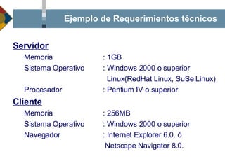 Ejemplo de Requerimientos técnicos Servidor Memoria : 1GB Sistema Operativo : Windows 2000 o superior   Linux(RedHat Linux, SuSe Linux) Procesador : Pentium IV o superior Cliente Memoria : 256MB Sistema Operativo : Windows 2000 o superior Navegador : Internet Explorer 6.0. ó     Netscape Navigator 8.0. 