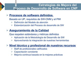 Estrategias de Mejora del  Proceso de Desarrollo de Software en CNP Procesos de software definidos ,  Basado en UP, requisitos de SW-CMM y el PMI Definición del Modelo de atención Estandarización del Proceso de desarrollo de SW Aseguramiento de la Calidad   Que respeten estándares y métricas definidos Aplicación de la Metodología de Desarrollo de SW Aprovechando la integración de nuestras herramientas Nivel técnico y profesional de nuestros recursos Staff de profesionales calificados Capacitación constante Mejoría continua basada en la mejores prácticas 