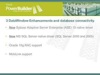 3 DataWindow Enhancements and database connectivity New  Sybase Adaptive Server Enterprise (ASE) 15 native driver New  MS SQL Server native driver (SQL Server 2000 and 2005) Oracle 10g RAC support MobiLink support 