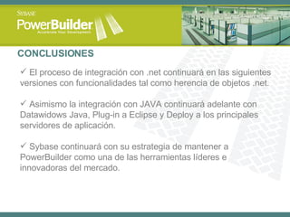 CONCLUSIONES El proceso de integración con .net continuará en las siguientes versiones con funcionalidades tal como herencia de objetos .net. Asimismo la integración con JAVA continuará adelante con Datawidows Java, Plug-in a Eclipse y Deploy a los principales servidores de aplicación. Sybase continuará con su estrategia de mantener a PowerBuilder como una de las herramientas líderes e innovadoras del mercado. 